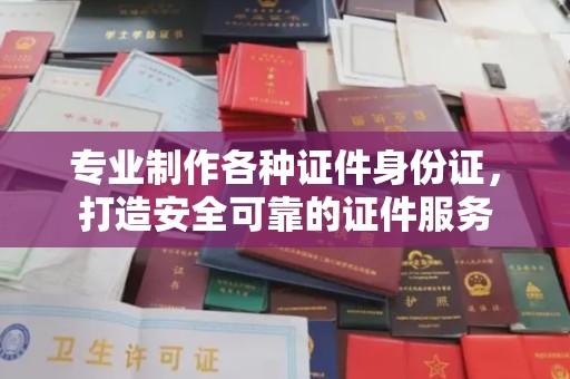 信丰专业制作各种证件身份证，打造安全可靠的证件服务